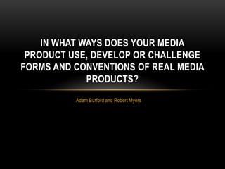 IN WHAT WAYS DOES YOUR MEDIA
 PRODUCT USE, DEVELOP OR CHALLENGE
FORMS AND CONVENTIONS OF REAL MEDIA
             PRODUCTS?
          Adam Burford and Robert Myers
 