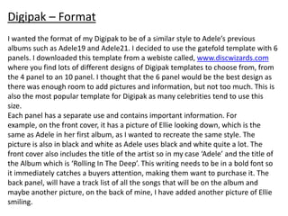 Digipak – Format
I wanted the format of my Digipak to be of a similar style to Adele’s previous
albums such as Adele19 and Adele21. I decided to use the gatefold template with 6
panels. I downloaded this template from a webiste called, www.discwizards.com
where you find lots of different designs of Digipak templates to choose from, from
the 4 panel to an 10 panel. I thought that the 6 panel would be the best design as
there was enough room to add pictures and information, but not too much. This is
also the most popular template for Digipak as many celebrities tend to use this
size.
Each panel has a separate use and contains important information. For
example, on the front cover, it has a picture of Ellie looking down, which is the
same as Adele in her first album, as I wanted to recreate the same style. The
picture is also in black and white as Adele uses black and white quite a lot. The
front cover also includes the title of the artist so in my case ‘Adele’ and the title of
the Album which is ‘Rolling In The Deep’. This writing needs to be in a bold font so
it immediately catches a buyers attention, making them want to purchase it. The
back panel, will have a track list of all the songs that will be on the album and
maybe another picture, on the back of mine, I have added another picture of Ellie
smiling.
 