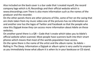 Also included on the back cover is a bar code that I created myself, the record
company logo which is XL Recordings and their official website which is
www.xlrecordings.com There is also more information such as the names of the
producer and the recorder.
On the other panels there are other pictures of Ellie, some of her on the swing that
are shots taken from my music video one of the pictures has no information on
and another one has the logos of Twitter and Facebook so that the people who
view this Digipak know they can access more information about Adele on these
websites.
On another panel there is a QR – Code that I create which takes you to Adele’s
official website when scanned. Most people have scanners built into their smart
phones which means that most of the worlds population have access.
On the spine there is the name of the artist and the album name. So Adele –
Rolling In The Deep. Information a Digipak or album spine is very useful to anyone
as you Immediately know what album it is when its in your bookcase or CD stand.
 