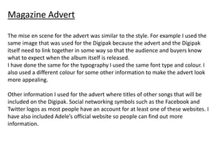 Magazine Advert

The mise en scene for the advert was similar to the style. For example I used the
same image that was used for the Digipak because the advert and the Digipak
itself need to link together in some way so that the audience and buyers know
what to expect when the album itself is released.
I have done the same for the typography I used the same font type and colour. I
also used a different colour for some other information to make the advert look
more appealing.

Other information I used for the advert where titles of other songs that will be
included on the Digipak. Social networking symbols such as the Facebook and
Twitter logos as most people have an account for at least one of these websites. I
have also included Adele’s official website so people can find out more
information.
 