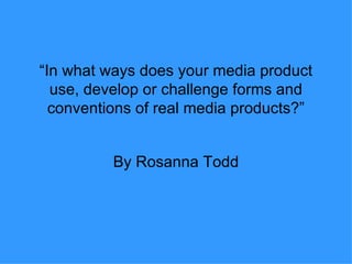 “ In what ways does your media product use, develop or challenge forms and conventions of real media products?” By Rosanna Todd 