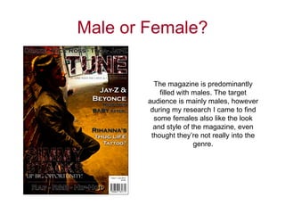 Male or Female?


          The magazine is predominantly
            filled with males. The target
        audience is mainly males, however
         during my research I came to find
          some females also like the look
          and style of the magazine, even
         thought they’re not really into the
                        genre.
 