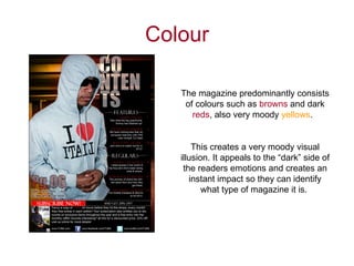 Colour

   The magazine predominantly consists
    of colours such as browns and dark
      reds, also very moody yellows.


       This creates a very moody visual
   illusion. It appeals to the “dark” side of
    the readers emotions and creates an
      instant impact so they can identify
          what type of magazine it is.
 