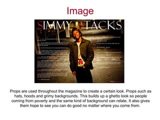 Image




Props are used throughout the magazine to create a certain look. Props such as
  hats, hoods and grimy backgrounds. This builds up a ghetto look so people
 coming from poverty and the same kind of background can relate. It also gives
     them hope to see you can do good no matter where you come from.
 