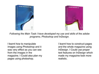 Following the Main Task I have developed my use and skills of the adobe
                   programs, Photoshop and InDesign.

I learnt how to manipulate                  I learnt how to construct pages
images using Photoshop and it               and the whole magazine using
was very effect as you can see              InDesign. I Could use proper
from the images in the                      text features on InDesign which
magazine. I Could also plan my              made my magazine look more
pages using photoshop.                      realistic.
 