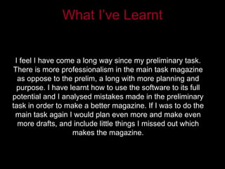 What I’ve Learnt


 I feel I have come a long way since my preliminary task.
There is more professionalism in the main task magazine
  as oppose to the prelim, a long with more planning and
 purpose. I have learnt how to use the software to its full
potential and I analysed mistakes made in the preliminary
task in order to make a better magazine. If I was to do the
 main task again I would plan even more and make even
  more drafts, and include little things I missed out which
                   makes the magazine.
 