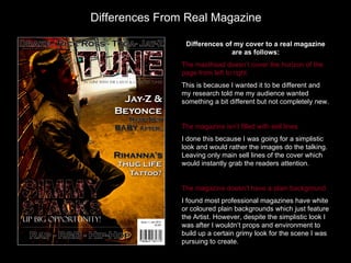Differences From Real Magazine

                 Differences of my cover to a real magazine
                               are as follows:
                The masthead doesn’t cover the horizon of the
                page from left to right.
                This is because I wanted it to be different and
                my research told me my audience wanted
                something a bit different but not completely new.


                The magazine isn’t filled with sell lines.
                I done this because I was going for a simplistic
                look and would rather the images do the talking.
                Leaving only main sell lines of the cover which
                would instantly grab the readers attention.


                The magazine doesn’t have a plain background.
                I found most professional magazines have white
                or coloured plain backgrounds which just feature
                the Artist. However, despite the simplistic look I
                was after I wouldn’t props and environment to
                build up a certain grimy look for the scene I was
                pursuing to create.
 