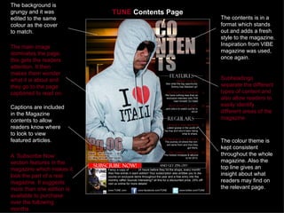 The background is
grungy and it was          TUNE Contents Page
edited to the same                              The contents is in a
colour as the cover                             format which stands
to match.                                       out and adds a fresh
                                                style to the magazine.
The main image                                  Inspiration from VIBE
dominates the page,                             magazine was used,
this gets the readers                           once again.
attention. It then
makes them wonder
what it is about and                            Subheadings
they go to the page                             separate the different
captioned to read on.                           types of content and
                                                also allow readers to
Captions are included                           easily identify
in the Magazine                                 different areas of the
contents to allow                               magazine.
readers know where
to look to view
featured articles.                              The colour theme is
                                                kept consistent
A ‘Subscribe Now’                               throughout the whole
section features in the                         magazine. Also the
magazine which makes it                         top line gives an
look the part of a real                         insight about what
magazine. It suggests                           readers may find on
more than one edition is                        the relevant page.
available to purchase
over the following
months.
 