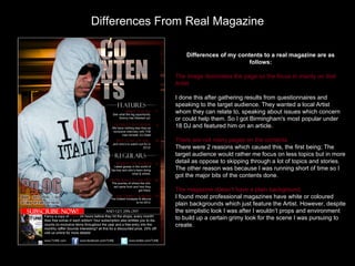 Differences From Real Magazine

                  Differences of my contents to a real magazine are as
                                       follows:

              The image dominates the page so the focus in mainly on that
              Artist

              I done this after gathering results from questionnaires and
              speaking to the target audience. They wanted a local Artist
              whom they can relate to, speaking about issues which concern
              or could help them. So I got Birmingham's most popular under
              18 DJ and featured him on an article.

              There are not many pages on the contents
              There were 2 reasons which caused this, the first being; The
              target audience would rather me focus on less topics but in more
              detail as oppose to skipping through a lot of topics and stories.
              The other reason was because I was running short of time so I
              got the major bits of the contents done.

              The magazine doesn’t have a plain background.
              I found most professional magazines have white or coloured
              plain backgrounds which just feature the Artist. However, despite
              the simplistic look I was after I wouldn’t props and environment
              to build up a certain grimy look for the scene I was pursuing to
              create.
 