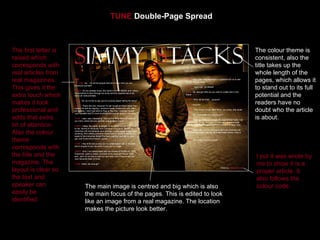 TUNE Double-Page Spread



The first letter is                                                         The colour theme is
raised which                                                                consistent, also the
corresponds with                                                            title takes up the
real articles from                                                          whole length of the
real magazines.                                                             pages, which allows it
This gives it the                                                           to stand out to its full
extra touch which                                                           potential and the
makes it look                                                               readers have no
professional and                                                            doubt who the article
adds that extra                                                             is about.
bit of attention.
Also the colour
theme
corresponds with
the title and the                                                           I put it was wrote by
magazine. The                                                               me to show it is a
layout is clear so                                                          proper article. It
the text and                                                                also follows the
speaker can           The main image is centred and big which is also       colour code.
easily be             the main focus of the pages. This is edited to look
identified.           like an image from a real magazine. The location
                      makes the picture look better.
 