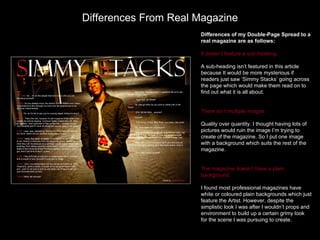 Differences From Real Magazine
                      Differences of my Double-Page Spread to a
                      real magazine are as follows:

                      It doesn’t feature a sub-heading.

                      A sub-heading isn’t featured in this article
                      because It would be more mysterious if
                      readers just saw ‘Simmy Stacks’ going across
                      the page which would make them read on to
                      find out what it is all about.


                      There isn’t multiple images

                      Quality over quantity. I thought having lots of
                      pictures would ruin the image I’m trying to
                      create of the magazine. So I put one image
                      with a background which suits the rest of the
                      magazine.


                      The magazine doesn’t have a plain
                      background.

                      I found most professional magazines have
                      white or coloured plain backgrounds which just
                      feature the Artist. However, despite the
                      simplistic look I was after I wouldn’t props and
                      environment to build up a certain grimy look
                      for the scene I was pursuing to create.
 