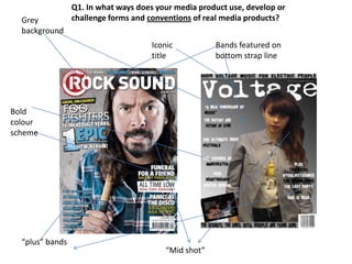Q1. In what ways does your media product use, develop or
  Grey           challenge forms and conventions of real media products?
  background
                                      Iconic          Bands featured on
                                      title           bottom strap line




Bold
colour
scheme




  “plus” bands
                                         “Mid shot”
 
