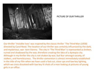 PICTURE OF OUR THRILLER




Our thriller ‘Invisible lives’ was inspired by the classic thriller ‘The Third Man (1958)
directed by Carol Reed. The location of our thriller was certainly influenced by the dark,
and mysterious, war -torn Vienna. The city in ‘The Third Man’ is represented as broken,
ruined and shadowed by the war, therefore creating the idea of a dystopia city.
Although in my thriller the city is not shaken by war; but fear amongst society, of
stalkers, and homelessness. The thriller convention is almost immediately established
in the title of my film when we have used a fast cut, close ups and low key lighting,
which we cross dissolved with low key lit shots of a man looking at pictures of young
girls in an office.
 