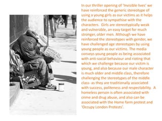 In our thriller opening of ‘Invisible lives’ we
have reinforced the generic stereotype of
using a young girls as our victims as it helps
the audience to sympathise with the
characters. Girls are stereotypically weak
and vulnerable, an easy target for much
stronger, older men. Although we have
reinforced the stereotypes with gender, we
have challenged age stereotypes by using
young people as our victims. The media
conveys young people as being associated
with anti-social behaviour and rioting that
which we challenge because our victim is
young, and also because our male character
is much older and middle class, therefore
challenging the stereotypes of the middle
class- as they are traditionally associated
with success, politeness and respectability. A
homeless person is often associated with
crime and drug abuse, and also can be
associated with the Home farm protest and
‘Occupy London Protests’.
 