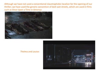 Although we have not used a conventional claustrophobic location for the opening of our
thriller; we have used the generic convention of dark wet streets, which are used in films
such as Once Upon a Time in America:




                Thelma and Louise:
 