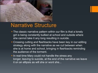 Narrative Structure
 The classic narrative pattern within our film is that a lonely
  girl is being constantly bullied at school and outside where
  she cannot take it any long resulting in suicide.
 Crossing cutting and flashbacks have been key in our editing
  strategy along with the narrative as we cut between when
  she is at home and school, bringing in flashbacks reminding
  the audience of the torment.
 In real time Mary could not handle the stress any
  longer, leaving to suicide, at the end of the narrative we leave
  it on an ellipsis as will she or wont she...
 
