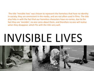 The title ‘Invisible lives’ was chosen to represent the homeless that have no identity
in society, they are omniscient in the media, and are not often used in films. The title
also links in with the fact that our homeless characters have no names, due to the
fact they are ‘invisible’; no one cares about them, and therefore no one will realise
when they disappear, which fits with the title very well.




INVISIBLE LIVES
 