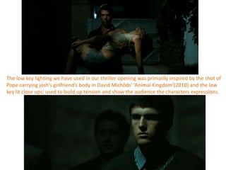 The low key lighting we have used in our thriller opening was primarily inspired by the shot of
Pope carrying josh’s girlfriend’s body in David Michôds’ ‘Animal Kingdom’(2010) and the low
key lit close ups; used to build up tension and show the audience the characters expressions.
 