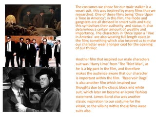 The costumes we chose for our male stalker is a
smart suit, this was inspired by many films that we
researched. One of these films being ‘Once Upon
a Time in America’; in this film, the mobs and
gangsters are all dressed in smart suits and ties;
this symbolises their authority and status; it also
determines a certain amount of wealthy and
importance. The characters in ‘Once Upon a Time
in America’ are also wearing full length coats in
the film; something which also inspired us to make
our character wear a longer coat for the opening
of our thriller.

Another film that inspired our male characters
suit was ‘Harry Lime’ from ‘The Third Man’, as
he Is a big part in the film, and therefore
makes the audience aware that our character
is important within the film. ‘Reservoir Dogs’
is also another film which inspired our
thoughts due to the classic black and white
suit, which later on became an iconic fashion
statement. James Bond also was another
classic inspiration to our costume for the
villain, as the villains within these films wear
suits also.
 