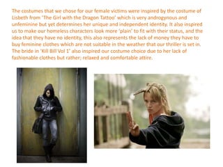 The costumes that we chose for our female victims were inspired by the costume of
Lisbeth from ‘The Girl with the Dragon Tattoo’ which is very androgynous and
unfeminine but yet determines her unique and independent identity. It also inspired
us to make our homeless characters look more ‘plain’ to fit with their status, and the
idea that they have no identity, this also represents the lack of money they have to
buy feminine clothes which are not suitable in the weather that our thriller is set in.
The bride in ‘Kill Bill Vol 1’ also inspired our costume choice due to her lack of
fashionable clothes but rather; relaxed and comfortable attire.
 