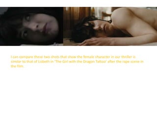 I can compare these two shots that show the female character in our thriller is
similar to that of Lisbeth in ‘The Girl with the Dragon Tattoo’ after the rape scene in
the film.
 