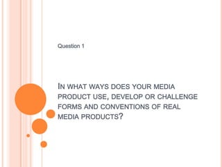 Question 1




IN WHAT WAYS DOES YOUR MEDIA
PRODUCT USE, DEVELOP OR CHALLENGE
FORMS AND CONVENTIONS OF REAL
MEDIA PRODUCTS?
 