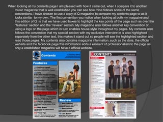 When looking at my contents page I am pleased with how it came out, when I compare it to another
   music magazine that is well established you can see how mine follows some of the same
   conventions. I have chosen to use a copy of Q magazine to compare my contents page to as it
   looks similar to my own. The first convention you notice when looking at both my magazine and
   this edition of Q is that we have used boxes to highlight the key points of the page such as over the
   “features” section and the “review” section. My magazine also follows another key convention of
   using a logo on the page which in turn enables house style throughout my pages. My contents also
   follows the convention that my special section with my exclusive interview in is also highlighted
   separately from the other text, this makes it stand out so people will see the highlighted section and
   read those pages. My contents also contains magazine information, such as the date, the official
   website and the facebook page this information adds a element of professionalism to the page as
   only a established magazine will have a official website.
 