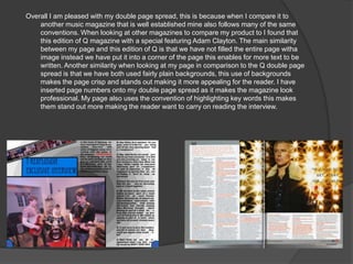 Overall I am pleased with my double page spread, this is because when I compare it to
    another music magazine that is well established mine also follows many of the same
    conventions. When looking at other magazines to compare my product to I found that
    this edition of Q magazine with a special featuring Adam Clayton. The main similarity
    between my page and this edition of Q is that we have not filled the entire page witha
    image instead we have put it into a corner of the page this enables for more text to be
    written. Another similarity when looking at my page in comparison to the Q double page
    spread is that we have both used fairly plain backgrounds, this use of backgrounds
    makes the page crisp and stands out making it more appealing for the reader. I have
    inserted page numbers onto my double page spread as it makes the magazine look
    professional. My page also uses the convention of highlighting key words this makes
    them stand out more making the reader want to carry on reading the interview.
 