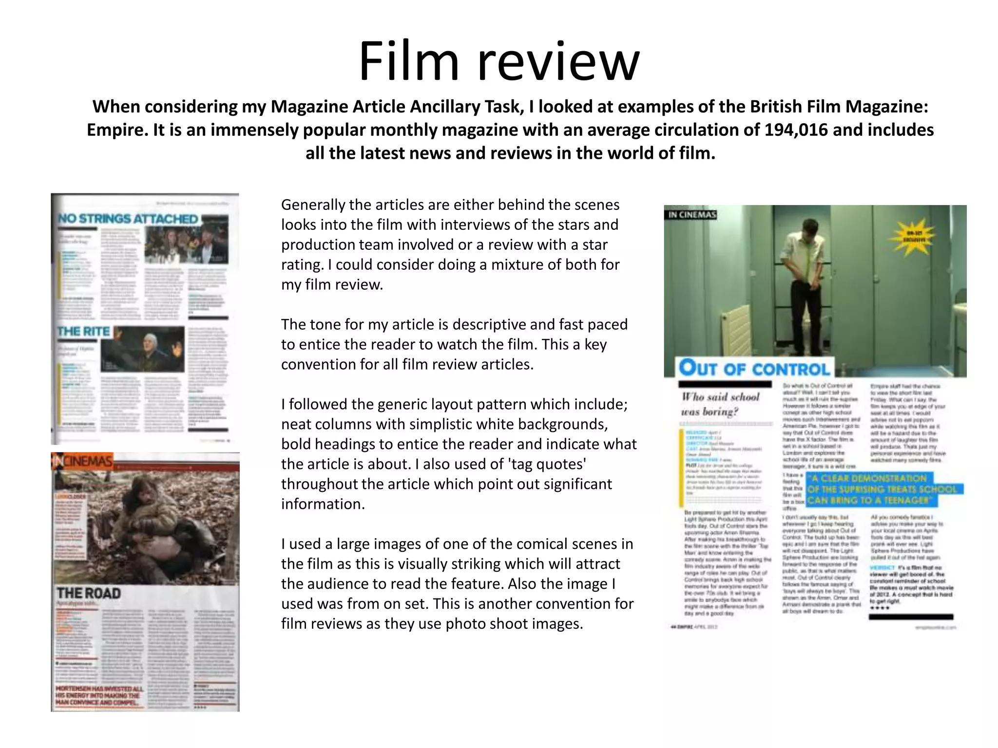 Film review
 When considering my Magazine Article Ancillary Task, I looked at examples of the British Film Magazine:
Empire. It is an immensely popular monthly magazine with an average circulation of 194,016 and includes
                           all the latest news and reviews in the world of film.

                       Generally the articles are either behind the scenes
                       looks into the film with interviews of the stars and
                       production team involved or a review with a star
                       rating. I could consider doing a mixture of both for
                       my film review.

                       The tone for my article is descriptive and fast paced
                       to entice the reader to watch the film. This a key
                       convention for all film review articles.

                       I followed the generic layout pattern which include;
                       neat columns with simplistic white backgrounds,
                       bold headings to entice the reader and indicate what
                       the article is about. I also used of 'tag quotes'
                       throughout the article which point out significant
                       information.

                       I used a large images of one of the comical scenes in
                       the film as this is visually striking which will attract
                       the audience to read the feature. Also the image I
                       used was from on set. This is another convention for
                       film reviews as they use photo shoot images.
 