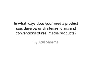 In what ways does your media product
  use, develop or challenge forms and
 conventions of real media products?

           By Atul Sharma
 