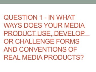 QUESTION 1 - IN WHAT
WAYS DOES YOUR MEDIA
PRODUCT USE, DEVELOP
OR CHALLENGE FORMS
AND CONVENTIONS OF
REAL MEDIA PRODUCTS?
 