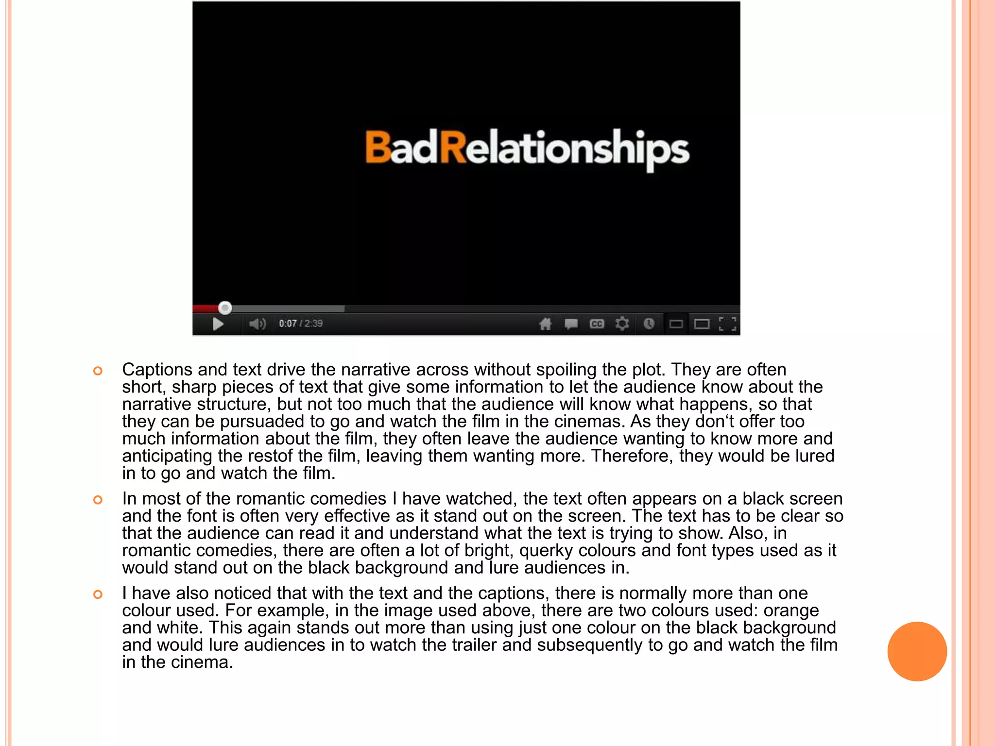    Captions and text drive the narrative across without spoiling the plot. They are often
    short, sharp pieces of text that give some information to let the audience know about the
    narrative structure, but not too much that the audience will know what happens, so that
    they can be pursuaded to go and watch the film in the cinemas. As they don‘t offer too
    much information about the film, they often leave the audience wanting to know more and
    anticipating the restof the film, leaving them wanting more. Therefore, they would be lured
    in to go and watch the film.
   In most of the romantic comedies I have watched, the text often appears on a black screen
    and the font is often very effective as it stand out on the screen. The text has to be clear so
    that the audience can read it and understand what the text is trying to show. Also, in
    romantic comedies, there are often a lot of bright, querky colours and font types used as it
    would stand out on the black background and lure audiences in.
   I have also noticed that with the text and the captions, there is normally more than one
    colour used. For example, in the image used above, there are two colours used: orange
    and white. This again stands out more than using just one colour on the black background
    and would lure audiences in to watch the trailer and subsequently to go and watch the film
    in the cinema.
 