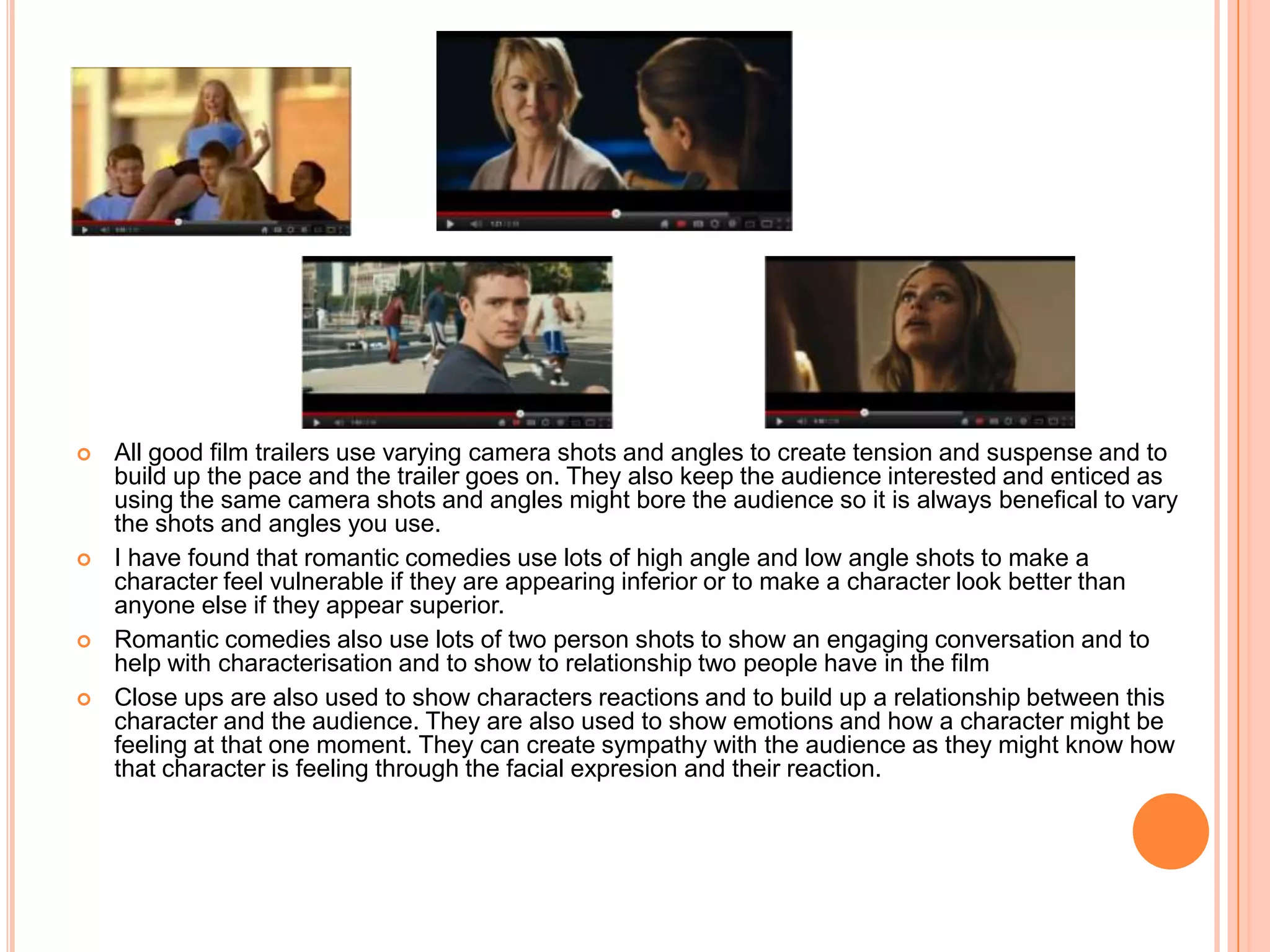    All good film trailers use varying camera shots and angles to create tension and suspense and to
    build up the pace and the trailer goes on. They also keep the audience interested and enticed as
    using the same camera shots and angles might bore the audience so it is always benefical to vary
    the shots and angles you use.
   I have found that romantic comedies use lots of high angle and low angle shots to make a
    character feel vulnerable if they are appearing inferior or to make a character look better than
    anyone else if they appear superior.
   Romantic comedies also use lots of two person shots to show an engaging conversation and to
    help with characterisation and to show to relationship two people have in the film
   Close ups are also used to show characters reactions and to build up a relationship between this
    character and the audience. They are also used to show emotions and how a character might be
    feeling at that one moment. They can create sympathy with the audience as they might know how
    that character is feeling through the facial expresion and their reaction.
 