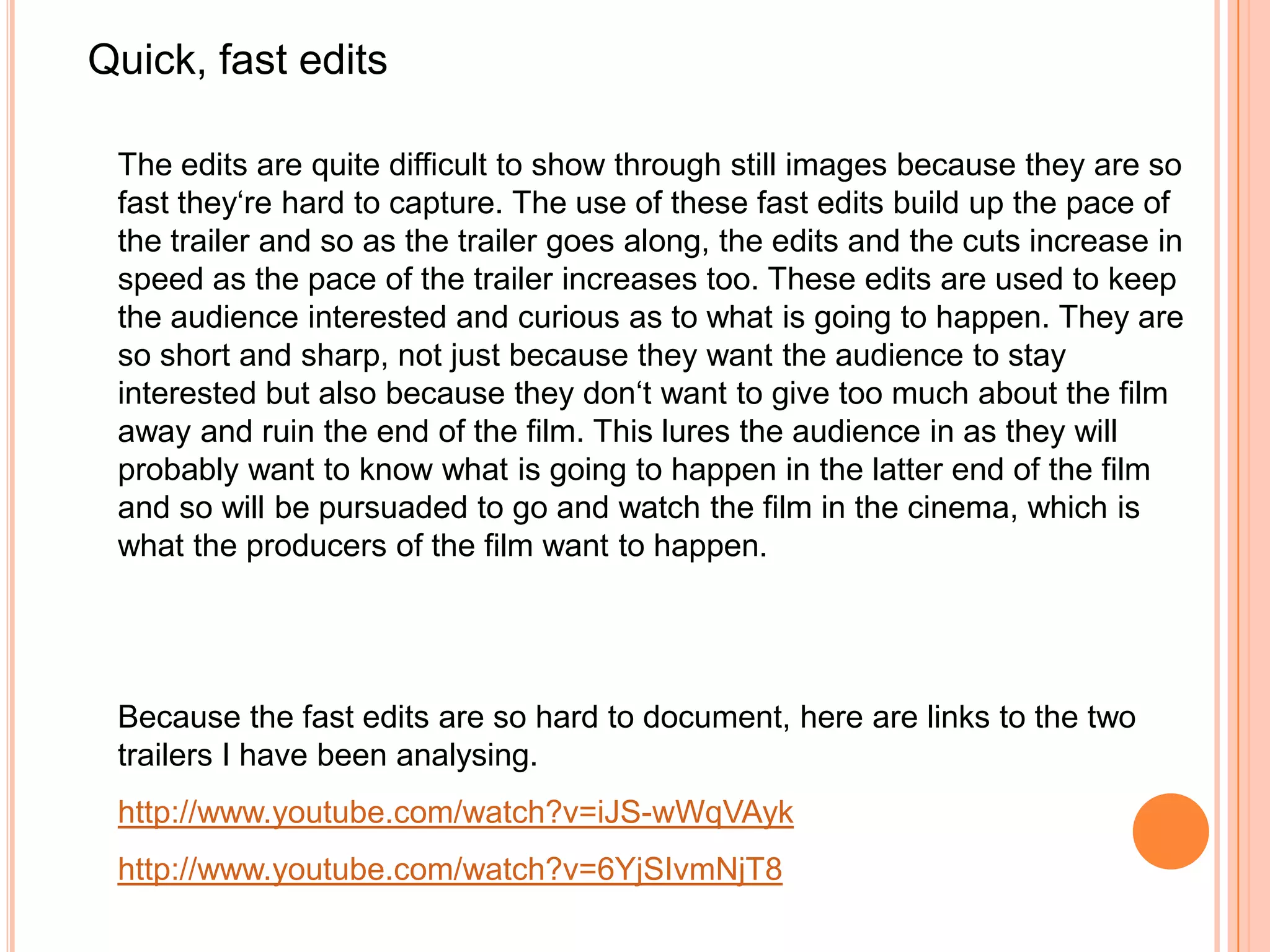 Quick, fast edits

 The edits are quite difficult to show through still images because they are so
 fast they‘re hard to capture. The use of these fast edits build up the pace of
 the trailer and so as the trailer goes along, the edits and the cuts increase in
 speed as the pace of the trailer increases too. These edits are used to keep
 the audience interested and curious as to what is going to happen. They are
 so short and sharp, not just because they want the audience to stay
 interested but also because they don‘t want to give too much about the film
 away and ruin the end of the film. This lures the audience in as they will
 probably want to know what is going to happen in the latter end of the film
 and so will be pursuaded to go and watch the film in the cinema, which is
 what the producers of the film want to happen.




 Because the fast edits are so hard to document, here are links to the two
 trailers I have been analysing.
 http://www.youtube.com/watch?v=iJS-wWqVAyk
 http://www.youtube.com/watch?v=6YjSIvmNjT8
 