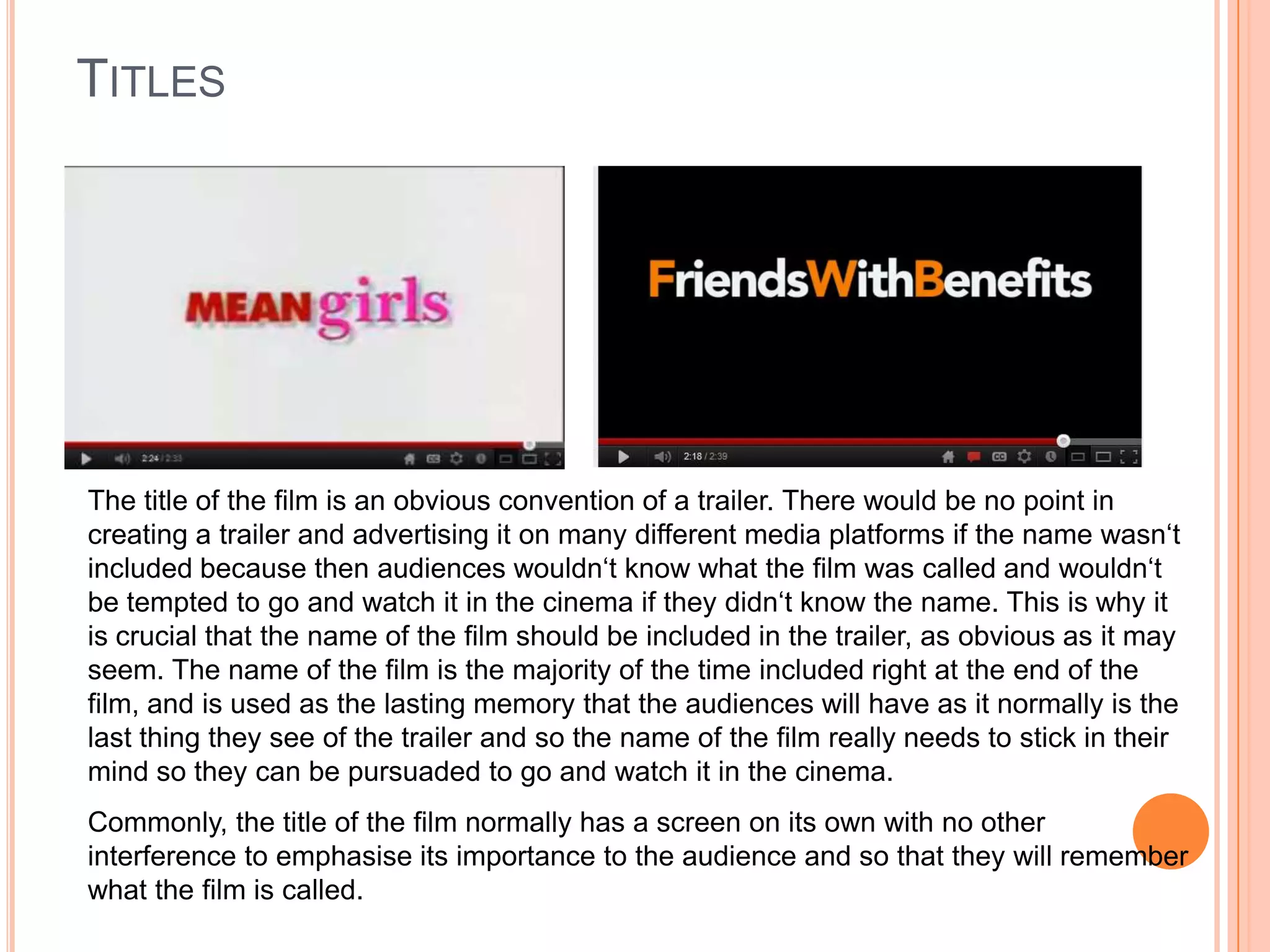 TITLES




The title of the film is an obvious convention of a trailer. There would be no point in
creating a trailer and advertising it on many different media platforms if the name wasn‘t
included because then audiences wouldn‘t know what the film was called and wouldn‘t
be tempted to go and watch it in the cinema if they didn‘t know the name. This is why it
is crucial that the name of the film should be included in the trailer, as obvious as it may
seem. The name of the film is the majority of the time included right at the end of the
film, and is used as the lasting memory that the audiences will have as it normally is the
last thing they see of the trailer and so the name of the film really needs to stick in their
mind so they can be pursuaded to go and watch it in the cinema.
Commonly, the title of the film normally has a screen on its own with no other
interference to emphasise its importance to the audience and so that they will remember
what the film is called.
 