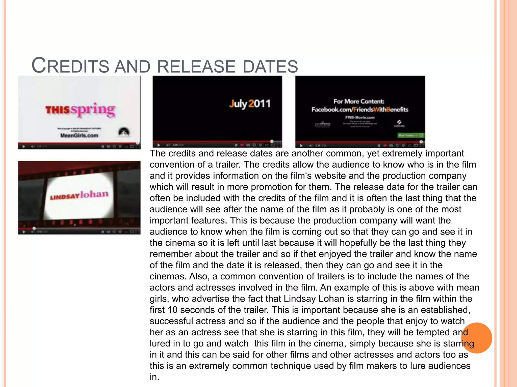 CREDITS AND RELEASE DATES


           The credits and release dates are another common, yet extremely important
           convention of a trailer. The credits allow the audience to know who is in the film
           and it provides information on the film‘s website and the production company
           which will result in more promotion for them. The release date for the trailer can
           often be included with the credits of the film and it is often the last thing that the
           audience will see after the name of the film as it probably is one of the most
           important features. This is because the production company will want the
           audience to know when the film is coming out so that they can go and see it in
           the cinema so it is left until last because it will hopefully be the last thing they
           remember about the trailer and so if thet enjoyed the trailer and know the name
           of the film and the date it is released, then they can go and see it in the
           cinemas. Also, a common convention of trailers is to include the names of the
           actors and actresses involved in the film. An example of this is above with mean
           girls, who advertise the fact that Lindsay Lohan is starring in the film within the
           first 10 seconds of the trailer. This is important because she is an established,
           successful actress and so if the audience and the people that enjoy to watch
           her as an actress see that she is starring in this film, they will be tempted and
           lured in to go and watch this film in the cinema, simply because she is starring
           in it and this can be said for other films and other actresses and actors too as
           this is an extremely common technique used by film makers to lure audiences
           in.
 