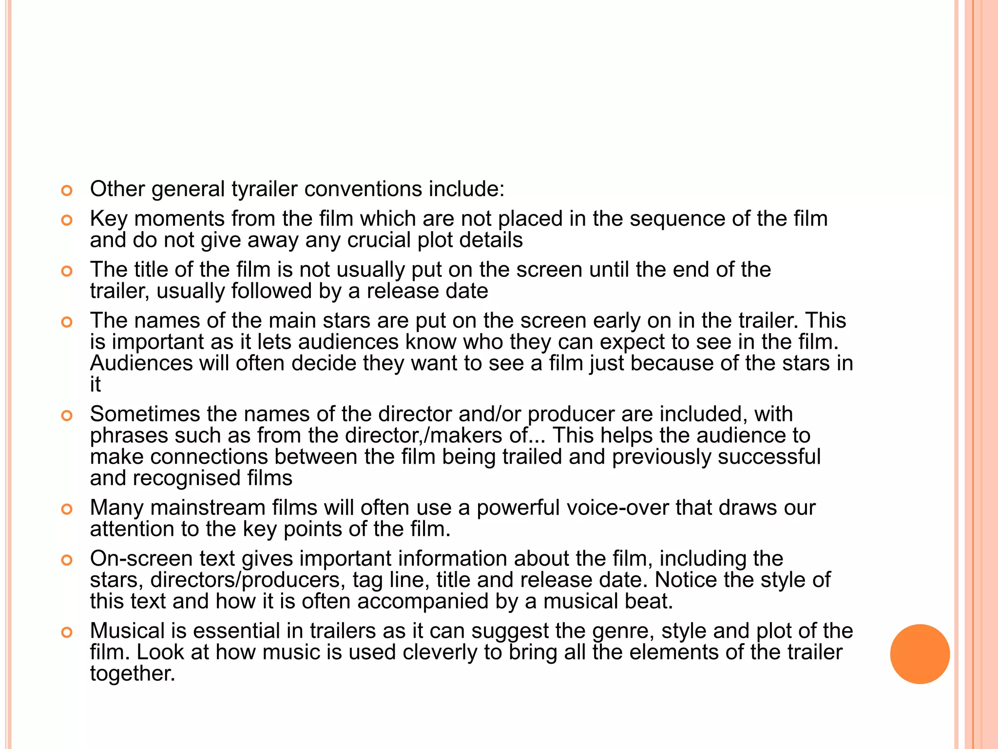    Other general tyrailer conventions include:
   Key moments from the film which are not placed in the sequence of the film
    and do not give away any crucial plot details
   The title of the film is not usually put on the screen until the end of the
    trailer, usually followed by a release date
   The names of the main stars are put on the screen early on in the trailer. This
    is important as it lets audiences know who they can expect to see in the film.
    Audiences will often decide they want to see a film just because of the stars in
    it
   Sometimes the names of the director and/or producer are included, with
    phrases such as from the director,/makers of... This helps the audience to
    make connections between the film being trailed and previously successful
    and recognised films
   Many mainstream films will often use a powerful voice-over that draws our
    attention to the key points of the film.
   On-screen text gives important information about the film, including the
    stars, directors/producers, tag line, title and release date. Notice the style of
    this text and how it is often accompanied by a musical beat.
   Musical is essential in trailers as it can suggest the genre, style and plot of the
    film. Look at how music is used cleverly to bring all the elements of the trailer
    together.
 
