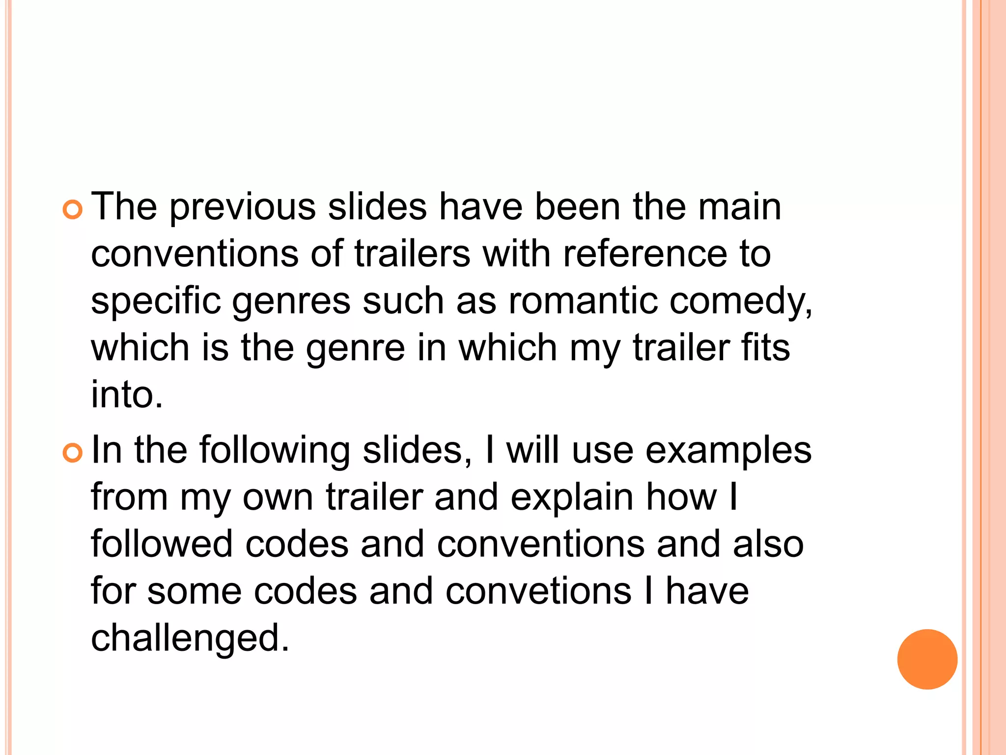  The   previous slides have been the main
  conventions of trailers with reference to
  specific genres such as romantic comedy,
  which is the genre in which my trailer fits
  into.
 In the following slides, I will use examples
  from my own trailer and explain how I
  followed codes and conventions and also
  for some codes and convetions I have
  challenged.
 
