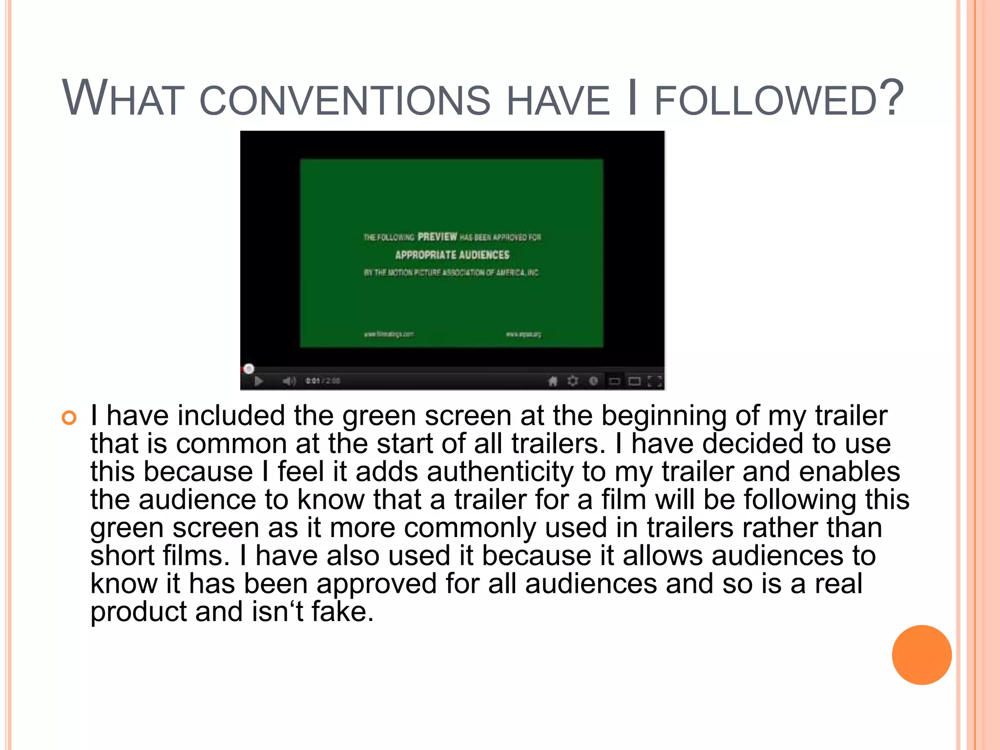 WHAT CONVENTIONS HAVE I FOLLOWED?




   I have included the green screen at the beginning of my trailer
    that is common at the start of all trailers. I have decided to use
    this because I feel it adds authenticity to my trailer and enables
    the audience to know that a trailer for a film will be following this
    green screen as it more commonly used in trailers rather than
    short films. I have also used it because it allows audiences to
    know it has been approved for all audiences and so is a real
    product and isn‘t fake.
 