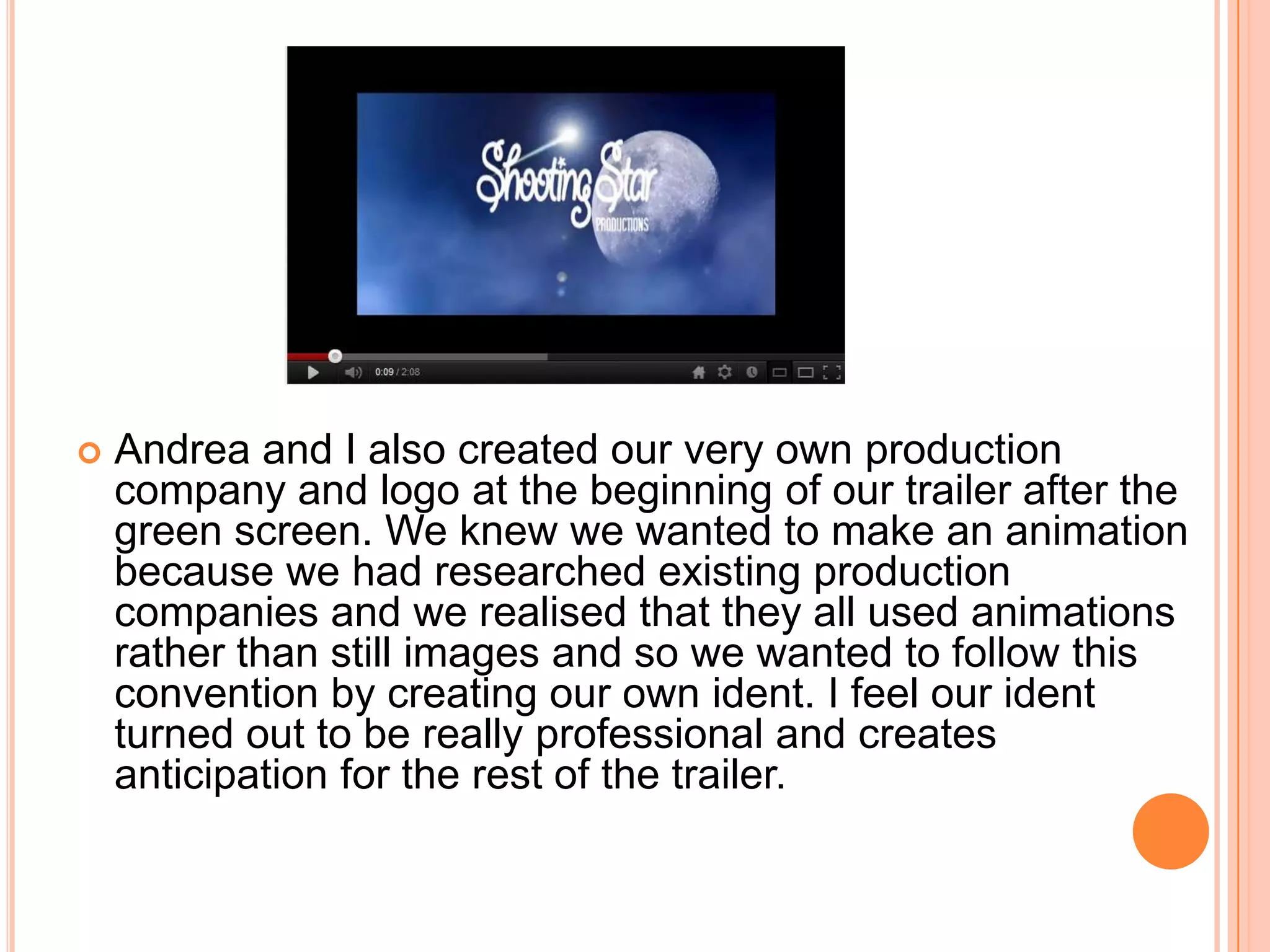    Andrea and I also created our very own production
    company and logo at the beginning of our trailer after the
    green screen. We knew we wanted to make an animation
    because we had researched existing production
    companies and we realised that they all used animations
    rather than still images and so we wanted to follow this
    convention by creating our own ident. I feel our ident
    turned out to be really professional and creates
    anticipation for the rest of the trailer.
 