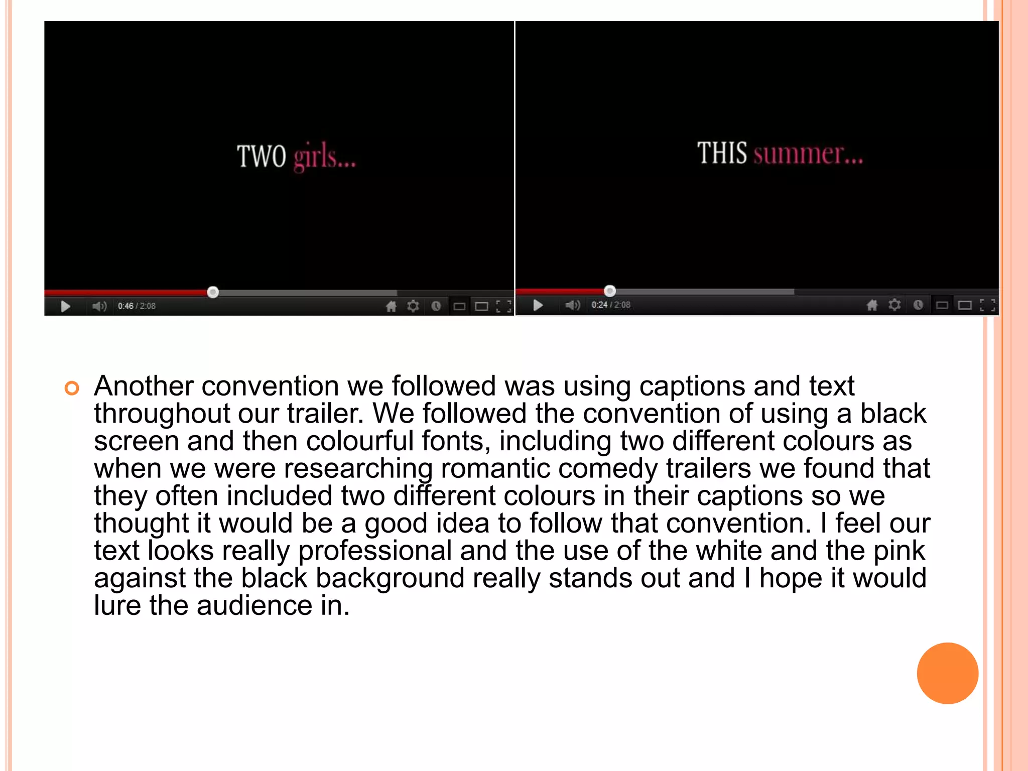    Another convention we followed was using captions and text
    throughout our trailer. We followed the convention of using a black
    screen and then colourful fonts, including two different colours as
    when we were researching romantic comedy trailers we found that
    they often included two different colours in their captions so we
    thought it would be a good idea to follow that convention. I feel our
    text looks really professional and the use of the white and the pink
    against the black background really stands out and I hope it would
    lure the audience in.
 