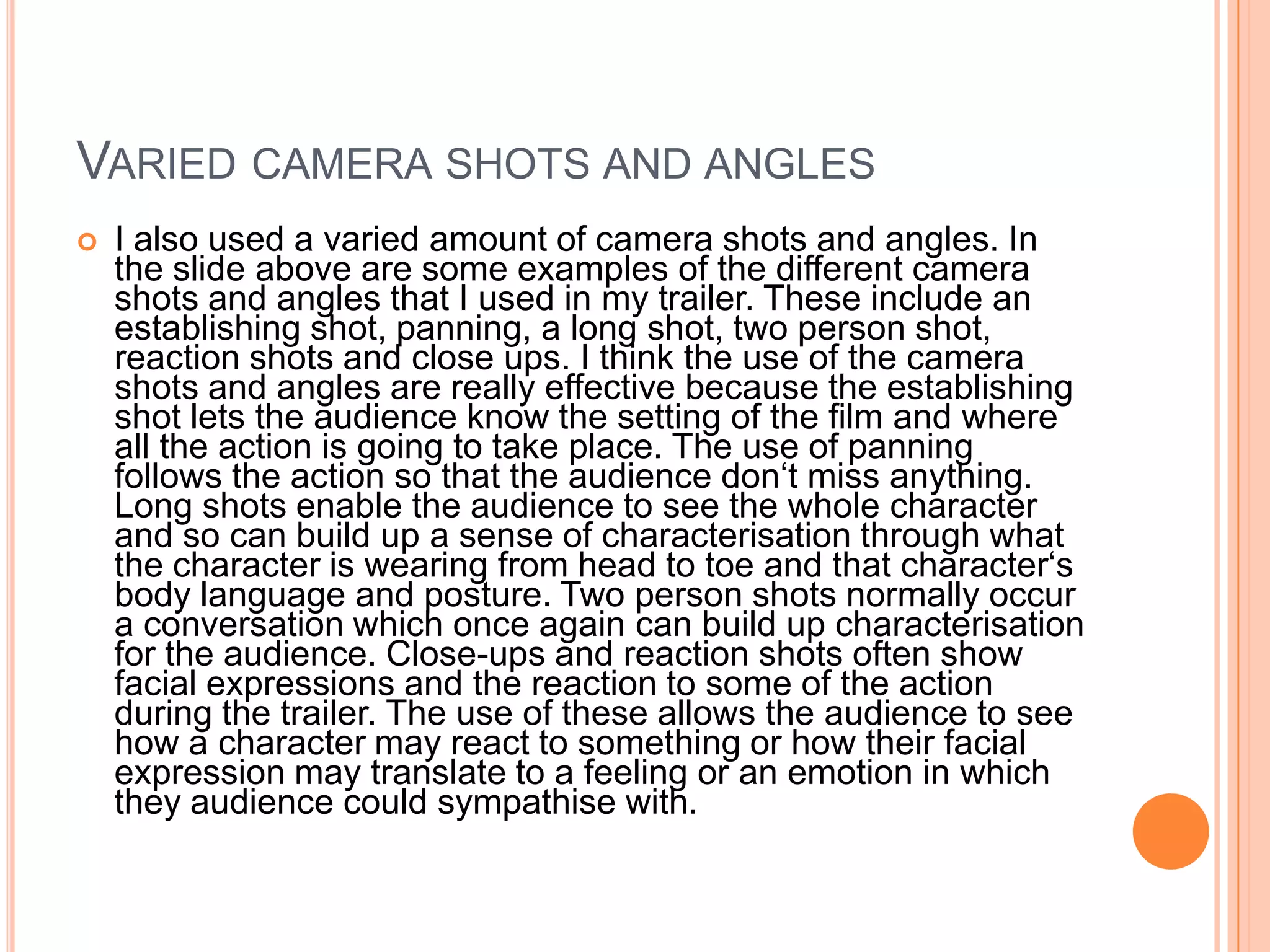 VARIED CAMERA SHOTS AND ANGLES
   I also used a varied amount of camera shots and angles. In
    the slide above are some examples of the different camera
    shots and angles that I used in my trailer. These include an
    establishing shot, panning, a long shot, two person shot,
    reaction shots and close ups. I think the use of the camera
    shots and angles are really effective because the establishing
    shot lets the audience know the setting of the film and where
    all the action is going to take place. The use of panning
    follows the action so that the audience don‘t miss anything.
    Long shots enable the audience to see the whole character
    and so can build up a sense of characterisation through what
    the character is wearing from head to toe and that character‘s
    body language and posture. Two person shots normally occur
    a conversation which once again can build up characterisation
    for the audience. Close-ups and reaction shots often show
    facial expressions and the reaction to some of the action
    during the trailer. The use of these allows the audience to see
    how a character may react to something or how their facial
    expression may translate to a feeling or an emotion in which
    they audience could sympathise with.
 