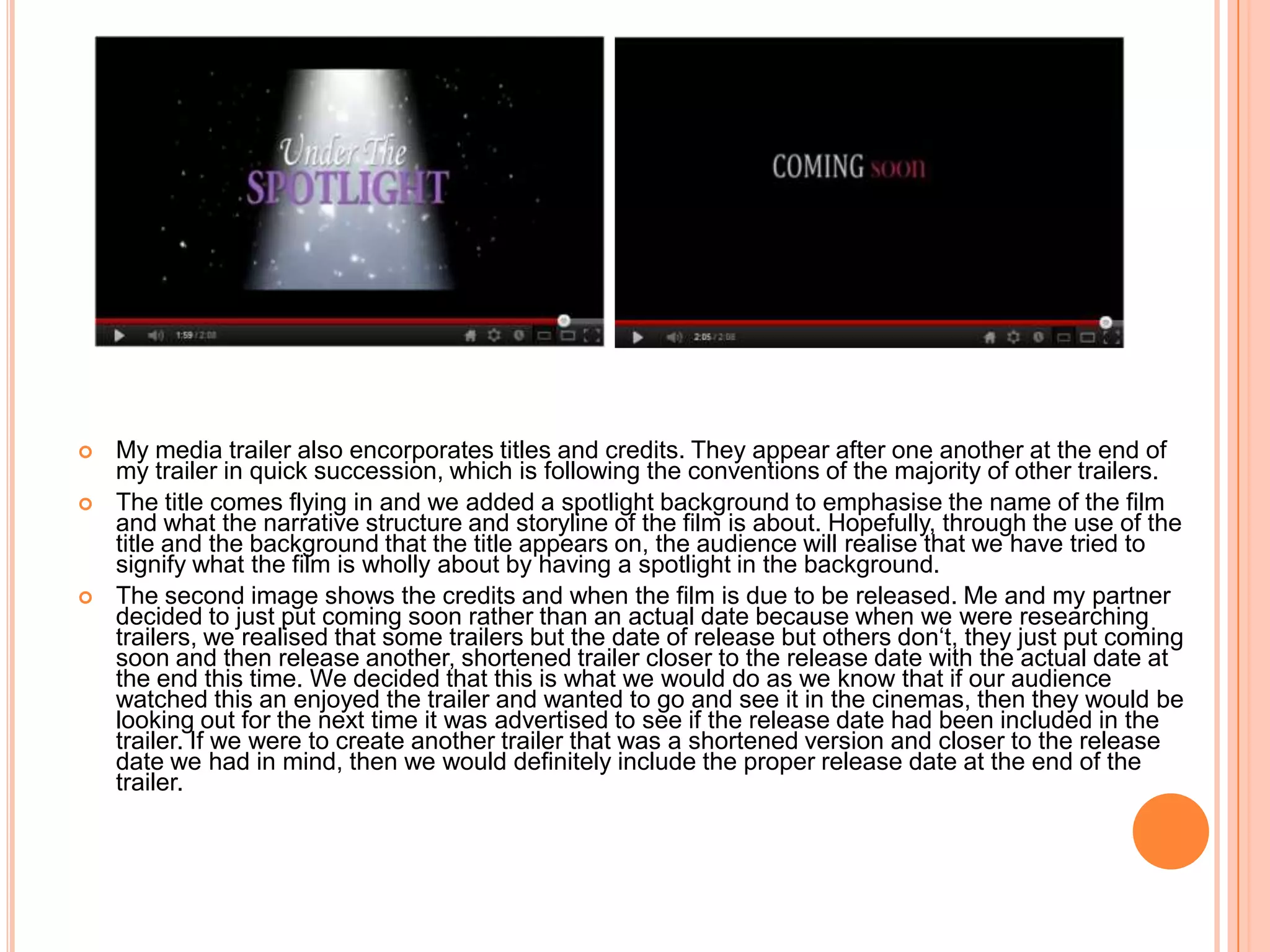    My media trailer also encorporates titles and credits. They appear after one another at the end of
    my trailer in quick succession, which is following the conventions of the majority of other trailers.
   The title comes flying in and we added a spotlight background to emphasise the name of the film
    and what the narrative structure and storyline of the film is about. Hopefully, through the use of the
    title and the background that the title appears on, the audience will realise that we have tried to
    signify what the film is wholly about by having a spotlight in the background.
   The second image shows the credits and when the film is due to be released. Me and my partner
    decided to just put coming soon rather than an actual date because when we were researching
    trailers, we realised that some trailers but the date of release but others don‘t, they just put coming
    soon and then release another, shortened trailer closer to the release date with the actual date at
    the end this time. We decided that this is what we would do as we know that if our audience
    watched this an enjoyed the trailer and wanted to go and see it in the cinemas, then they would be
    looking out for the next time it was advertised to see if the release date had been included in the
    trailer. If we were to create another trailer that was a shortened version and closer to the release
    date we had in mind, then we would definitely include the proper release date at the end of the
    trailer.
 
