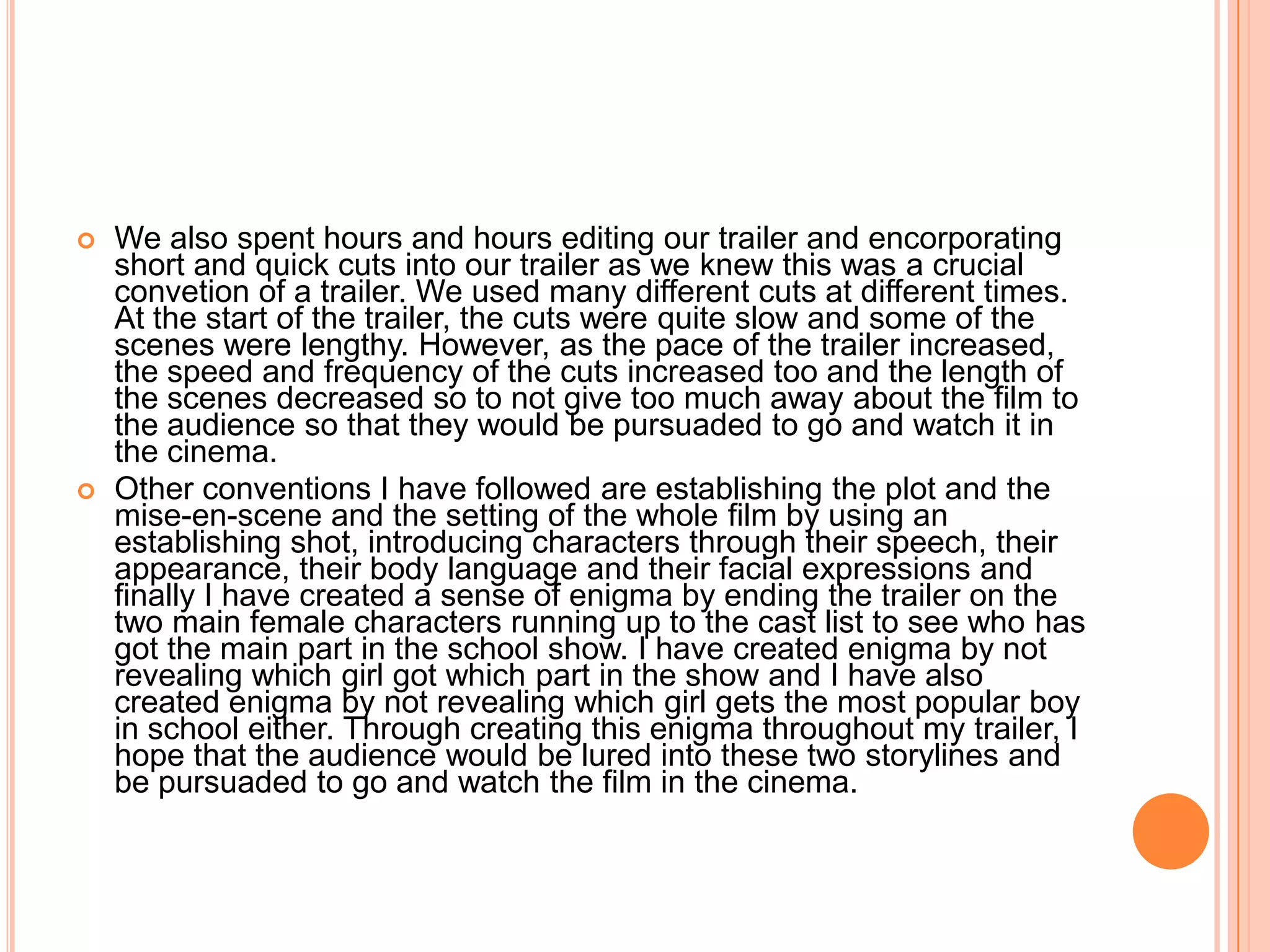    We also spent hours and hours editing our trailer and encorporating
    short and quick cuts into our trailer as we knew this was a crucial
    convetion of a trailer. We used many different cuts at different times.
    At the start of the trailer, the cuts were quite slow and some of the
    scenes were lengthy. However, as the pace of the trailer increased,
    the speed and frequency of the cuts increased too and the length of
    the scenes decreased so to not give too much away about the film to
    the audience so that they would be pursuaded to go and watch it in
    the cinema.
   Other conventions I have followed are establishing the plot and the
    mise-en-scene and the setting of the whole film by using an
    establishing shot, introducing characters through their speech, their
    appearance, their body language and their facial expressions and
    finally I have created a sense of enigma by ending the trailer on the
    two main female characters running up to the cast list to see who has
    got the main part in the school show. I have created enigma by not
    revealing which girl got which part in the show and I have also
    created enigma by not revealing which girl gets the most popular boy
    in school either. Through creating this enigma throughout my trailer, I
    hope that the audience would be lured into these two storylines and
    be pursuaded to go and watch the film in the cinema.
 