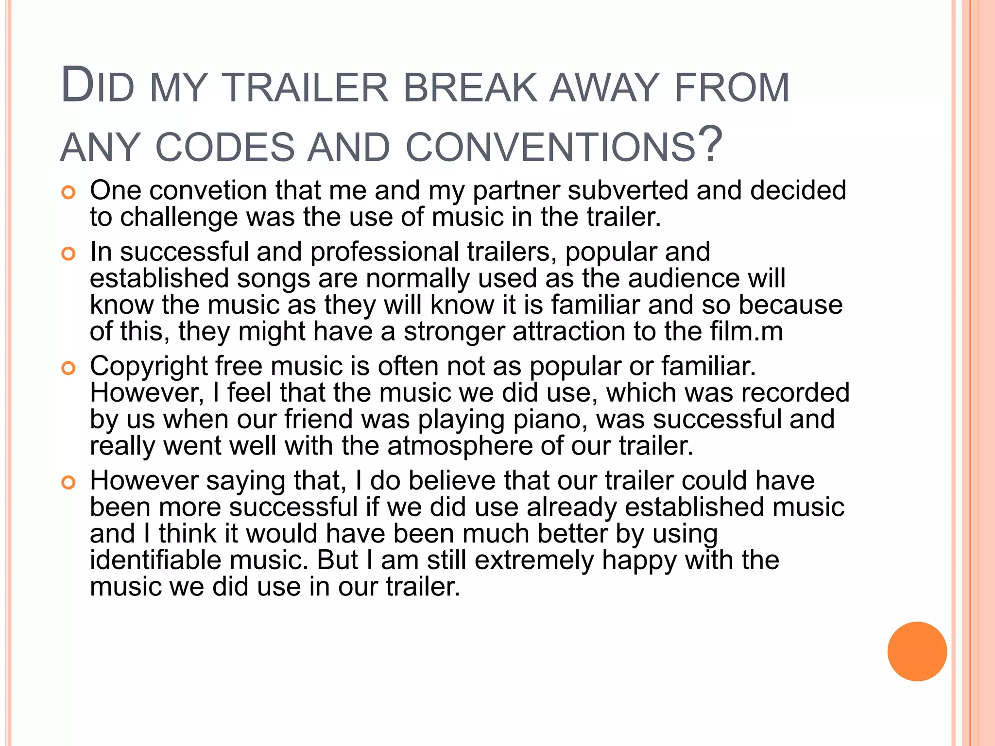 DID MY TRAILER BREAK AWAY FROM
ANY CODES AND CONVENTIONS?
   One convetion that me and my partner subverted and decided
    to challenge was the use of music in the trailer.
   In successful and professional trailers, popular and
    established songs are normally used as the audience will
    know the music as they will know it is familiar and so because
    of this, they might have a stronger attraction to the film.m
   Copyright free music is often not as popular or familiar.
    However, I feel that the music we did use, which was recorded
    by us when our friend was playing piano, was successful and
    really went well with the atmosphere of our trailer.
   However saying that, I do believe that our trailer could have
    been more successful if we did use already established music
    and I think it would have been much better by using
    identifiable music. But I am still extremely happy with the
    music we did use in our trailer.
 