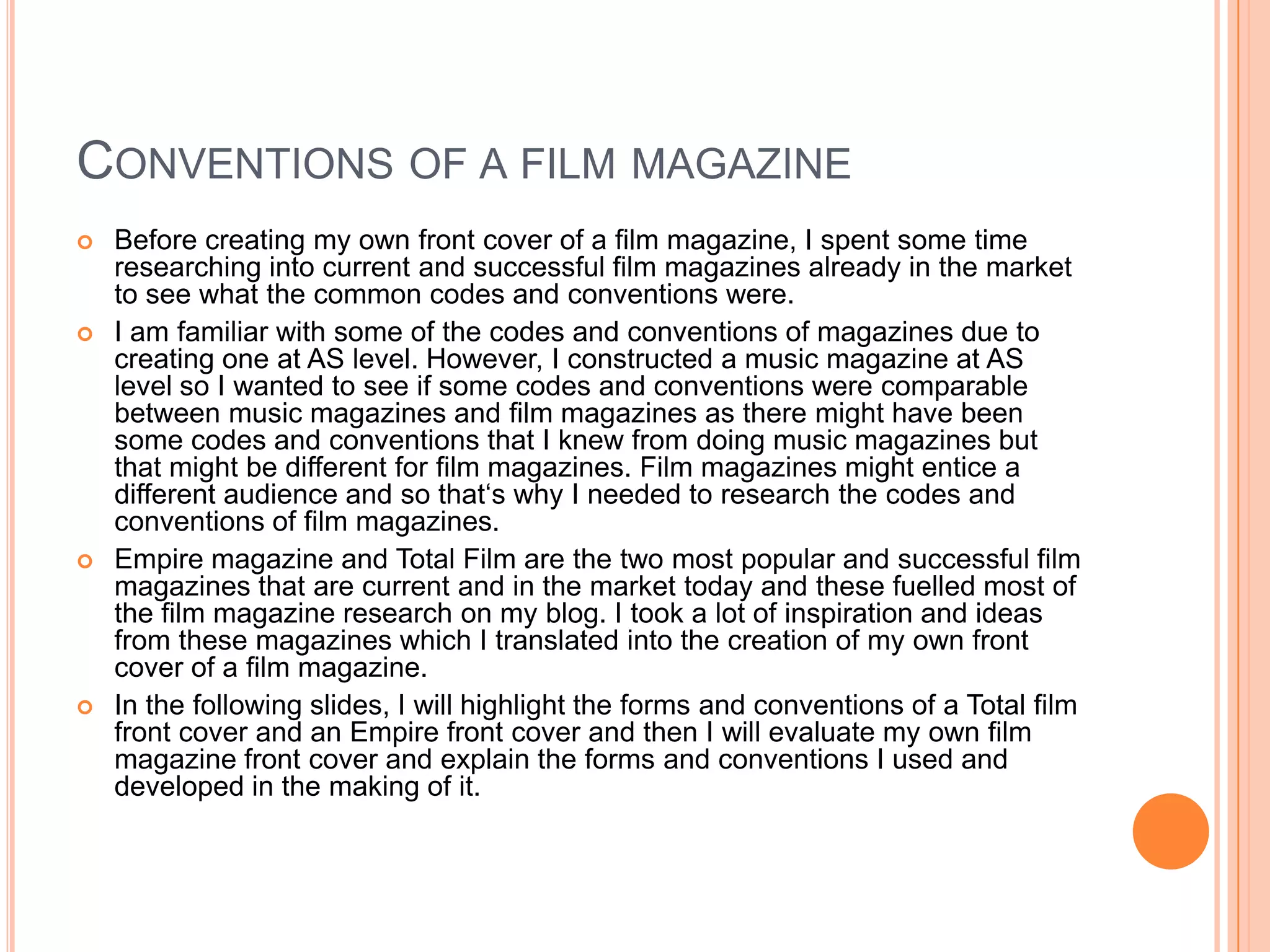 CONVENTIONS OF A FILM MAGAZINE
   Before creating my own front cover of a film magazine, I spent some time
    researching into current and successful film magazines already in the market
    to see what the common codes and conventions were.
   I am familiar with some of the codes and conventions of magazines due to
    creating one at AS level. However, I constructed a music magazine at AS
    level so I wanted to see if some codes and conventions were comparable
    between music magazines and film magazines as there might have been
    some codes and conventions that I knew from doing music magazines but
    that might be different for film magazines. Film magazines might entice a
    different audience and so that‘s why I needed to research the codes and
    conventions of film magazines.
   Empire magazine and Total Film are the two most popular and successful film
    magazines that are current and in the market today and these fuelled most of
    the film magazine research on my blog. I took a lot of inspiration and ideas
    from these magazines which I translated into the creation of my own front
    cover of a film magazine.
   In the following slides, I will highlight the forms and conventions of a Total film
    front cover and an Empire front cover and then I will evaluate my own film
    magazine front cover and explain the forms and conventions I used and
    developed in the making of it.
 