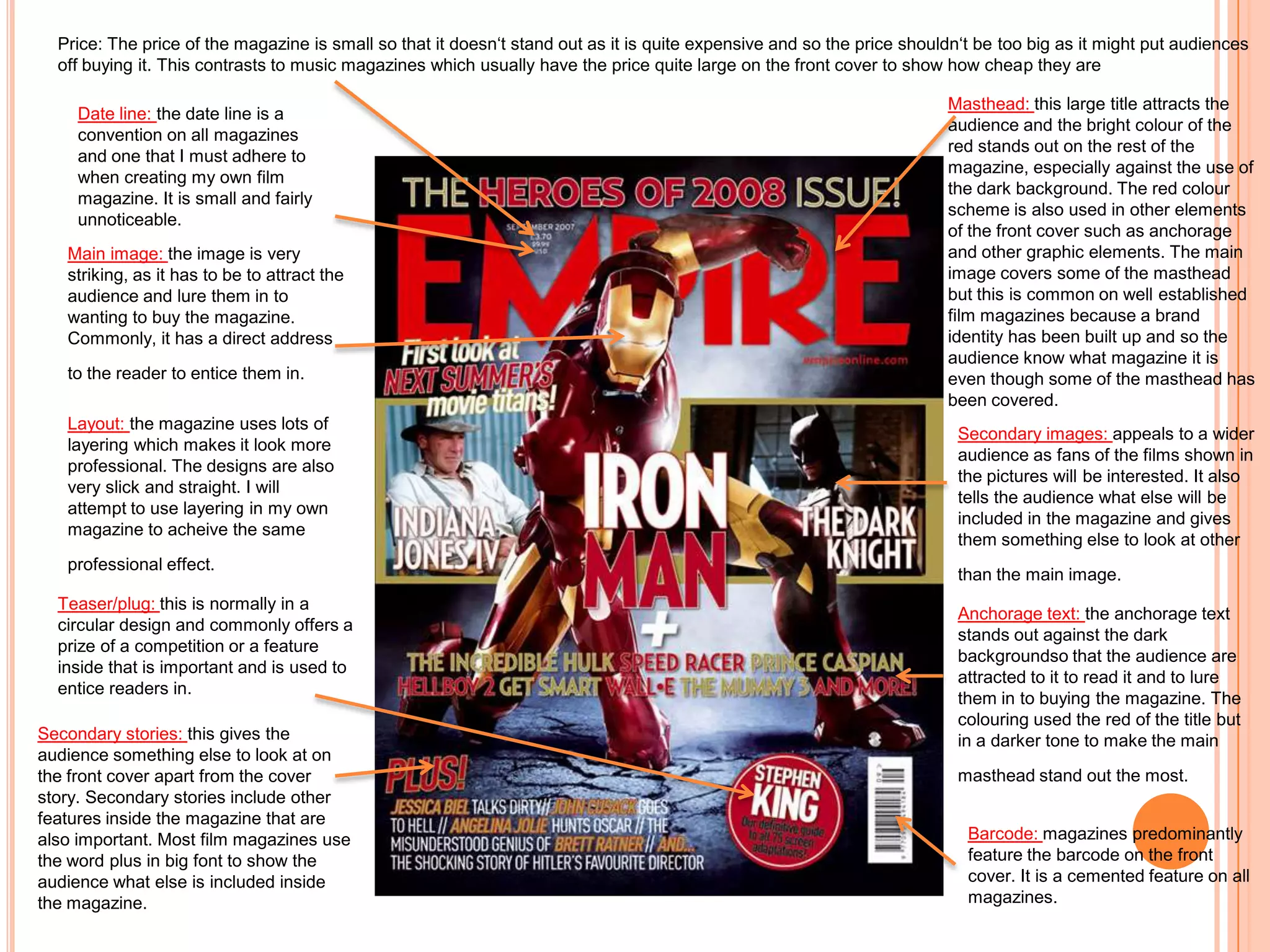 Price: The price of the magazine is small so that it doesn‘t stand out as it is quite expensive and so the price shouldn‘t be too big as it might put audiences
  off buying it. This contrasts to music magazines which usually have the price quite large on the front cover to show how cheap they are

                                                                                                                        Masthead: this large title attracts the
    Date line: the date line is a
                                                                                                                        audience and the bright colour of the
    convention on all magazines
                                                                                                                        red stands out on the rest of the
    and one that I must adhere to
                                                                                                                        magazine, especially against the use of
    when creating my own film
                                                                                                                        the dark background. The red colour
    magazine. It is small and fairly
                                                                                                                        scheme is also used in other elements
    unnoticeable.
                                                                                                                        of the front cover such as anchorage
   Main image: the image is very                                                                                        and other graphic elements. The main
   striking, as it has to be to attract the                                                                             image covers some of the masthead
   audience and lure them in to                                                                                         but this is common on well established
   wanting to buy the magazine.                                                                                         film magazines because a brand
   Commonly, it has a direct address                                                                                    identity has been built up and so the
                                                                                                                        audience know what magazine it is
   to the reader to entice them in.                                                                                     even though some of the masthead has
                                                                                                                        been covered.
   Layout: the magazine uses lots of
                                                                                                                          Secondary images: appeals to a wider
   layering which makes it look more
                                                                                                                          audience as fans of the films shown in
   professional. The designs are also
                                                                                                                          the pictures will be interested. It also
   very slick and straight. I will
                                                                                                                          tells the audience what else will be
   attempt to use layering in my own
                                                                                                                          included in the magazine and gives
   magazine to acheive the same
                                                                                                                          them something else to look at other
   professional effect.
                                                                                                                          than the main image.
  Teaser/plug: this is normally in a
                                                                                                                          Anchorage text: the anchorage text
  circular design and commonly offers a
                                                                                                                          stands out against the dark
  prize of a competition or a feature
                                                                                                                          backgroundso that the audience are
  inside that is important and is used to
                                                                                                                          attracted to it to read it and to lure
  entice readers in.
                                                                                                                          them in to buying the magazine. The
                                                                                                                          colouring used the red of the title but
Secondary stories: this gives the                                                                                         in a darker tone to make the main
audience something else to look at on
the front cover apart from the cover                                                                                      masthead stand out the most.
story. Secondary stories include other
features inside the magazine that are
also important. Most film magazines use                                                                                    Barcode: magazines predominantly
the word plus in big font to show the                                                                                      feature the barcode on the front
audience what else is included inside                                                                                      cover. It is a cemented feature on all
the magazine.                                                                                                              magazines.
 