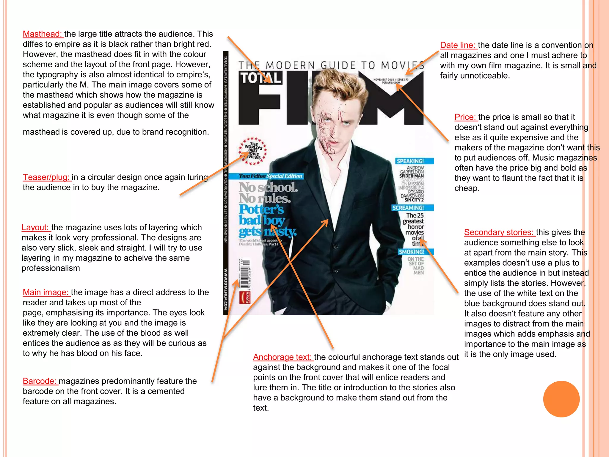 Masthead: the large title attracts the audience. This
diffes to empire as it is black rather than bright red.                                                       Date line: the date line is a convention on
However, the masthead does fit in with the colour                                                             all magazines and one I must adhere to
scheme and the layout of the front page. However,                                                             with my own film magazine. It is small and
the typography is also almost identical to empire‘s,                                                          fairly unnoticeable.
particularly the M. The main image covers some of
the masthead which shows how the magazine is
established and popular as audiences will still know
what magazine it is even though some of the                                                                       Price: the price is small so that it
                                                                                                                  doesn‘t stand out against everything
masthead is covered up, due to brand recognition.
                                                                                                                  else as it quite expensive and the
                                                                                                                  makers of the magazine don‘t want this
                                                                                                                  to put audiences off. Music magazines
                                                                                                                  often have the price big and bold as
Teaser/plug: in a circular design once again luring                                                               they want to flaunt the fact that it is
the audience in to buy the magazine.                                                                              cheap.



Layout: the magazine uses lots of layering which
                                                                                                                      Secondary stories: this gives the
makes it look very professional. The designs are
                                                                                                                      audience something else to look
also very slick, sleek and straight. I will try to use
                                                                                                                      at apart from the main story. This
layering in my magazine to acheive the same
                                                                                                                      examples doesn‘t use a plus to
professionalism
                                                                                                                      entice the audience in but instead
                                                                                                                      simply lists the stories. However,
Main image: the image has a direct address to the                                                                     the use of the white text on the
reader and takes up most of the                                                                                       blue background does stand out.
page, emphasising its importance. The eyes look                                                                       It also doesn‘t feature any other
like they are looking at you and the image is                                                                         images to distract from the main
extremely clear. The use of the blood as well                                                                         images which adds emphasis and
entices the audience as as they will be curious as                                                                    importance to the main image as
to why he has blood on his face.                          Anchorage text: the colourful anchorage text stands out it is the only image used.
                                                          against the background and makes it one of the focal
Barcode: magazines predominantly feature the              points on the front cover that will entice readers and
barcode on the front cover. It is a cemented              lure them in. The title or introduction to the stories also
feature on all magazines.                                 have a background to make them stand out from the
                                                          text.
 