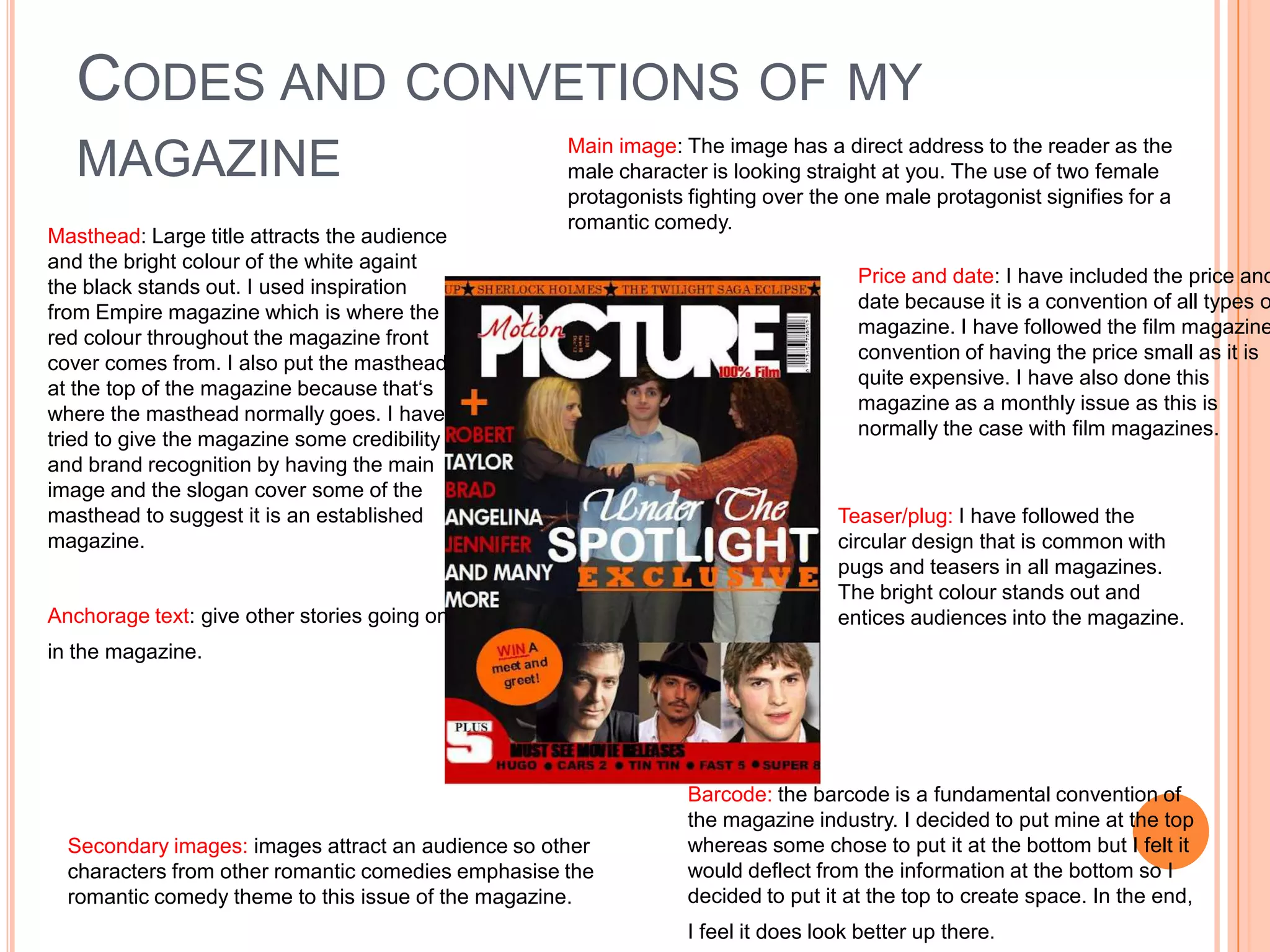 CODES AND CONVETIONS OF MY
                                                    Main image: The image has a direct address to the reader as the
   MAGAZINE                                         male character is looking straight at you. The use of two female
                                                    protagonists fighting over the one male protagonist signifies for a
                                                    romantic comedy.
Masthead: Large title attracts the audience
and the bright colour of the white againt
                                                                                    Price and date: I have included the price and
the black stands out. I used inspiration
                                                                                    date because it is a convention of all types o
from Empire magazine which is where the
                                                                                    magazine. I have followed the film magazine
red colour throughout the magazine front
                                                                                    convention of having the price small as it is
cover comes from. I also put the masthead
                                                                                    quite expensive. I have also done this
at the top of the magazine because that‘s
                                                                                    magazine as a monthly issue as this is
where the masthead normally goes. I have
                                                                                    normally the case with film magazines.
tried to give the magazine some credibility
and brand recognition by having the main
image and the slogan cover some of the
masthead to suggest it is an established                                          Teaser/plug: I have followed the
magazine.                                                                         circular design that is common with
                                                                                  pugs and teasers in all magazines.
                                                                                  The bright colour stands out and
Anchorage text: give other stories going on                                       entices audiences into the magazine.
in the magazine.




                                                                 Barcode: the barcode is a fundamental convention of
                                                                 the magazine industry. I decided to put mine at the top
  Secondary images: images attract an audience so other          whereas some chose to put it at the bottom but I felt it
  characters from other romantic comedies emphasise the          would deflect from the information at the bottom so I
  romantic comedy theme to this issue of the magazine.           decided to put it at the top to create space. In the end,
                                                                 I feel it does look better up there.
 