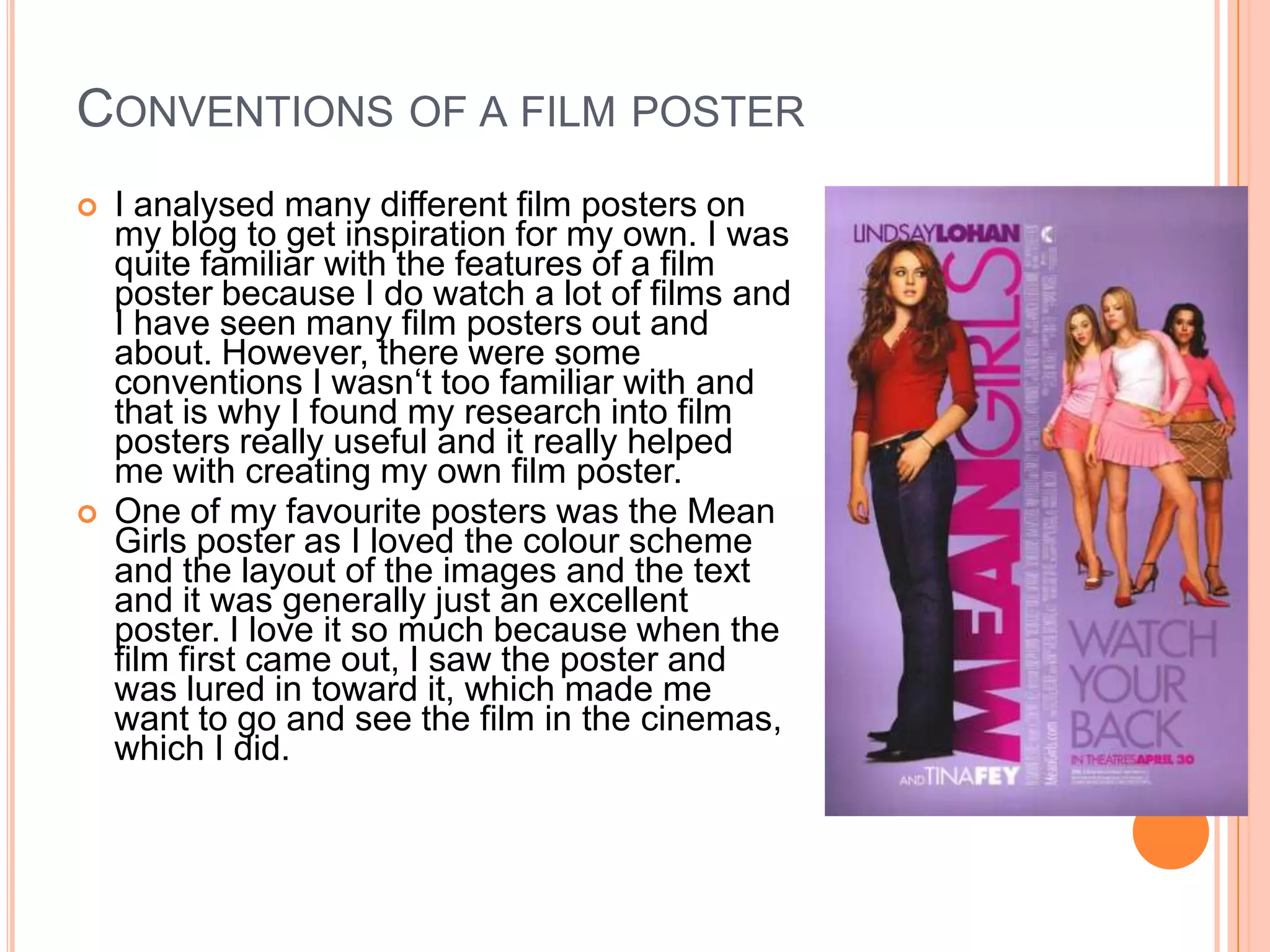 CONVENTIONS OF A FILM POSTER
   I analysed many different film posters on
    my blog to get inspiration for my own. I was
    quite familiar with the features of a film
    poster because I do watch a lot of films and
    I have seen many film posters out and
    about. However, there were some
    conventions I wasn‘t too familiar with and
    that is why I found my research into film
    posters really useful and it really helped
    me with creating my own film poster.
   One of my favourite posters was the Mean
    Girls poster as I loved the colour scheme
    and the layout of the images and the text
    and it was generally just an excellent
    poster. I love it so much because when the
    film first came out, I saw the poster and
    was lured in toward it, which made me
    want to go and see the film in the cinemas,
    which I did.
 